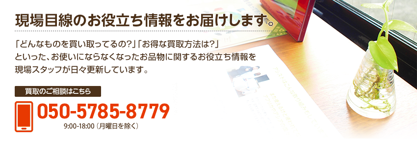 現場目線のお役立ち情報をお届けします。「どんなものを買い取ってるの?」「お得な買取方法は?」といった、お使いにならなくなったお品物に関するお役立ち情報を現場スタッフが日々更新しています。