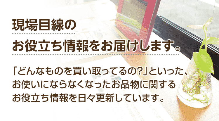 現場目線のお役立ち情報をお届けします。「どんなものを買い取ってるの?」「お得な買取方法は?」といった、お使いにならなくなったお品物に関するお役立ち情報を現場スタッフが日々更新しています。
